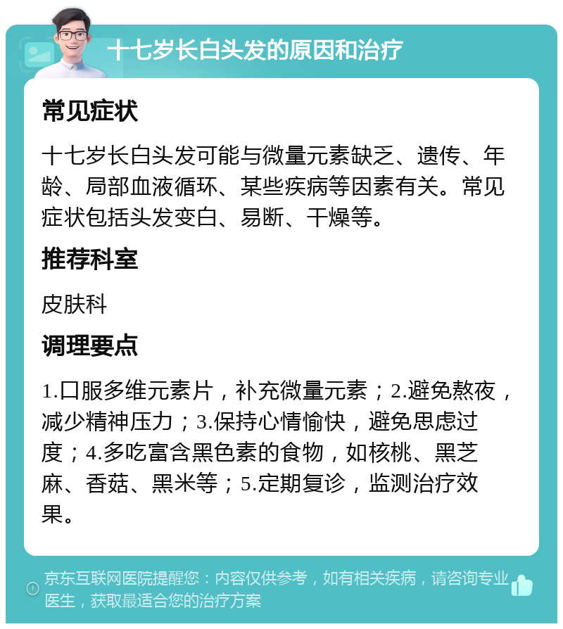 十七岁长白头发的原因和治疗 常见症状 十七岁长白头发可能与微量元素缺乏、遗传、年龄、局部血液循环、某些疾病等因素有关。常见症状包括头发变白、易断、干燥等。 推荐科室 皮肤科 调理要点 1.口服多维元素片，补充微量元素；2.避免熬夜，减少精神压力；3.保持心情愉快，避免思虑过度；4.多吃富含黑色素的食物，如核桃、黑芝麻、香菇、黑米等；5.定期复诊，监测治疗效果。