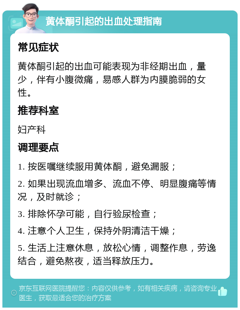 黄体酮引起的出血处理指南 常见症状 黄体酮引起的出血可能表现为非经期出血，量少，伴有小腹微痛，易感人群为内膜脆弱的女性。 推荐科室 妇产科 调理要点 1. 按医嘱继续服用黄体酮，避免漏服； 2. 如果出现流血增多、流血不停、明显腹痛等情况，及时就诊； 3. 排除怀孕可能，自行验尿检查； 4. 注意个人卫生，保持外阴清洁干燥； 5. 生活上注意休息，放松心情，调整作息，劳逸结合，避免熬夜，适当释放压力。