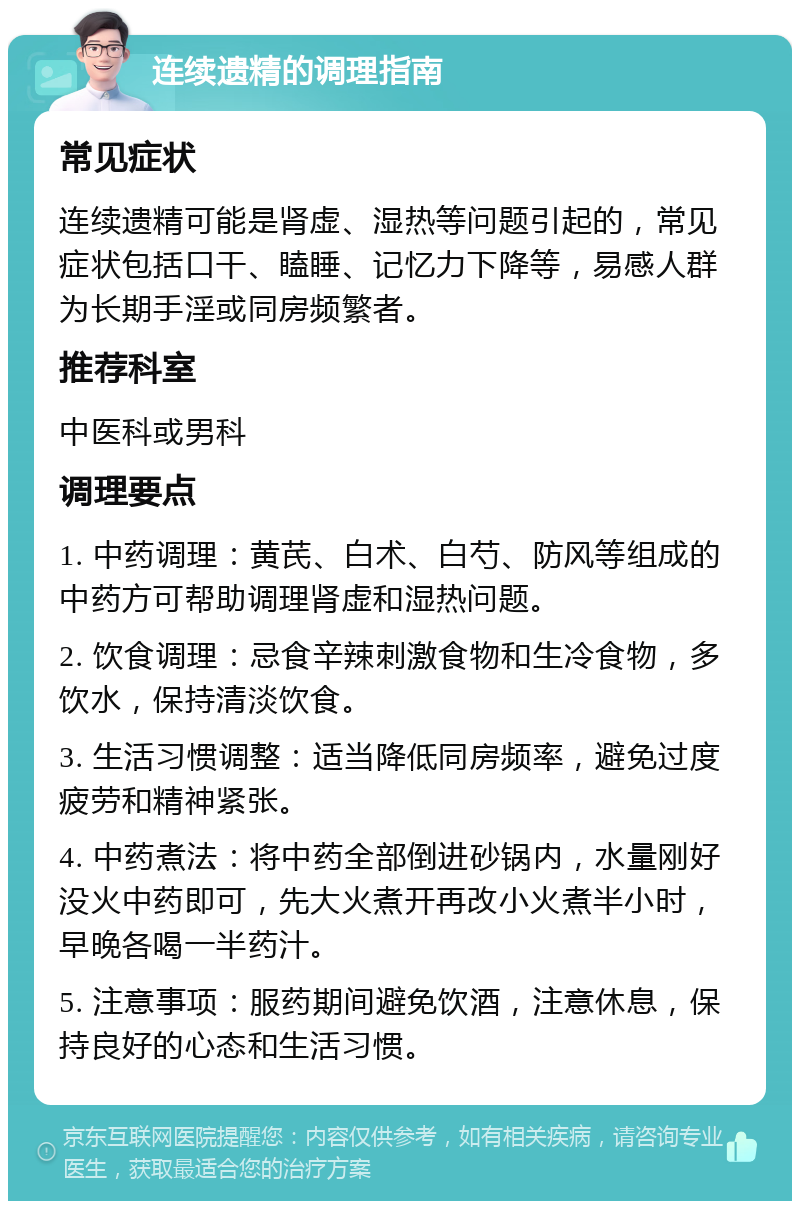 连续遗精的调理指南 常见症状 连续遗精可能是肾虚、湿热等问题引起的，常见症状包括口干、瞌睡、记忆力下降等，易感人群为长期手淫或同房频繁者。 推荐科室 中医科或男科 调理要点 1. 中药调理：黄芪、白术、白芍、防风等组成的中药方可帮助调理肾虚和湿热问题。 2. 饮食调理：忌食辛辣刺激食物和生冷食物，多饮水，保持清淡饮食。 3. 生活习惯调整：适当降低同房频率，避免过度疲劳和精神紧张。 4. 中药煮法：将中药全部倒进砂锅内，水量刚好没火中药即可，先大火煮开再改小火煮半小时，早晚各喝一半药汁。 5. 注意事项：服药期间避免饮酒，注意休息，保持良好的心态和生活习惯。