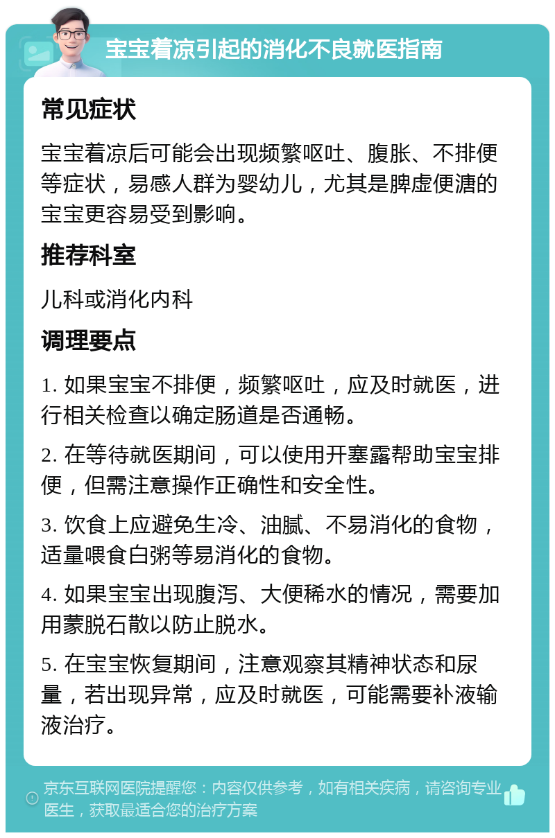 宝宝着凉引起的消化不良就医指南 常见症状 宝宝着凉后可能会出现频繁呕吐、腹胀、不排便等症状，易感人群为婴幼儿，尤其是脾虚便溏的宝宝更容易受到影响。 推荐科室 儿科或消化内科 调理要点 1. 如果宝宝不排便，频繁呕吐，应及时就医，进行相关检查以确定肠道是否通畅。 2. 在等待就医期间，可以使用开塞露帮助宝宝排便，但需注意操作正确性和安全性。 3. 饮食上应避免生冷、油腻、不易消化的食物，适量喂食白粥等易消化的食物。 4. 如果宝宝出现腹泻、大便稀水的情况，需要加用蒙脱石散以防止脱水。 5. 在宝宝恢复期间，注意观察其精神状态和尿量，若出现异常，应及时就医，可能需要补液输液治疗。