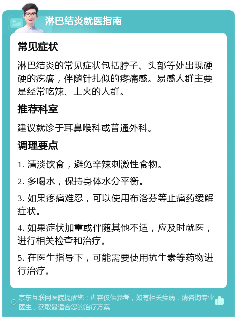 淋巴结炎就医指南 常见症状 淋巴结炎的常见症状包括脖子、头部等处出现硬硬的疙瘩，伴随针扎似的疼痛感。易感人群主要是经常吃辣、上火的人群。 推荐科室 建议就诊于耳鼻喉科或普通外科。 调理要点 1. 清淡饮食，避免辛辣刺激性食物。 2. 多喝水，保持身体水分平衡。 3. 如果疼痛难忍，可以使用布洛芬等止痛药缓解症状。 4. 如果症状加重或伴随其他不适，应及时就医，进行相关检查和治疗。 5. 在医生指导下，可能需要使用抗生素等药物进行治疗。