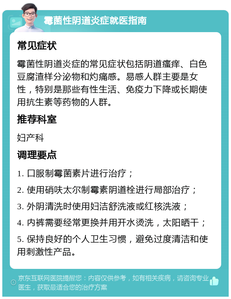 霉菌性阴道炎症就医指南 常见症状 霉菌性阴道炎症的常见症状包括阴道瘙痒、白色豆腐渣样分泌物和灼痛感。易感人群主要是女性，特别是那些有性生活、免疫力下降或长期使用抗生素等药物的人群。 推荐科室 妇产科 调理要点 1. 口服制霉菌素片进行治疗； 2. 使用硝呋太尔制霉素阴道栓进行局部治疗； 3. 外阴清洗时使用妇洁舒洗液或红核洗液； 4. 内裤需要经常更换并用开水烫洗，太阳晒干； 5. 保持良好的个人卫生习惯，避免过度清洁和使用刺激性产品。