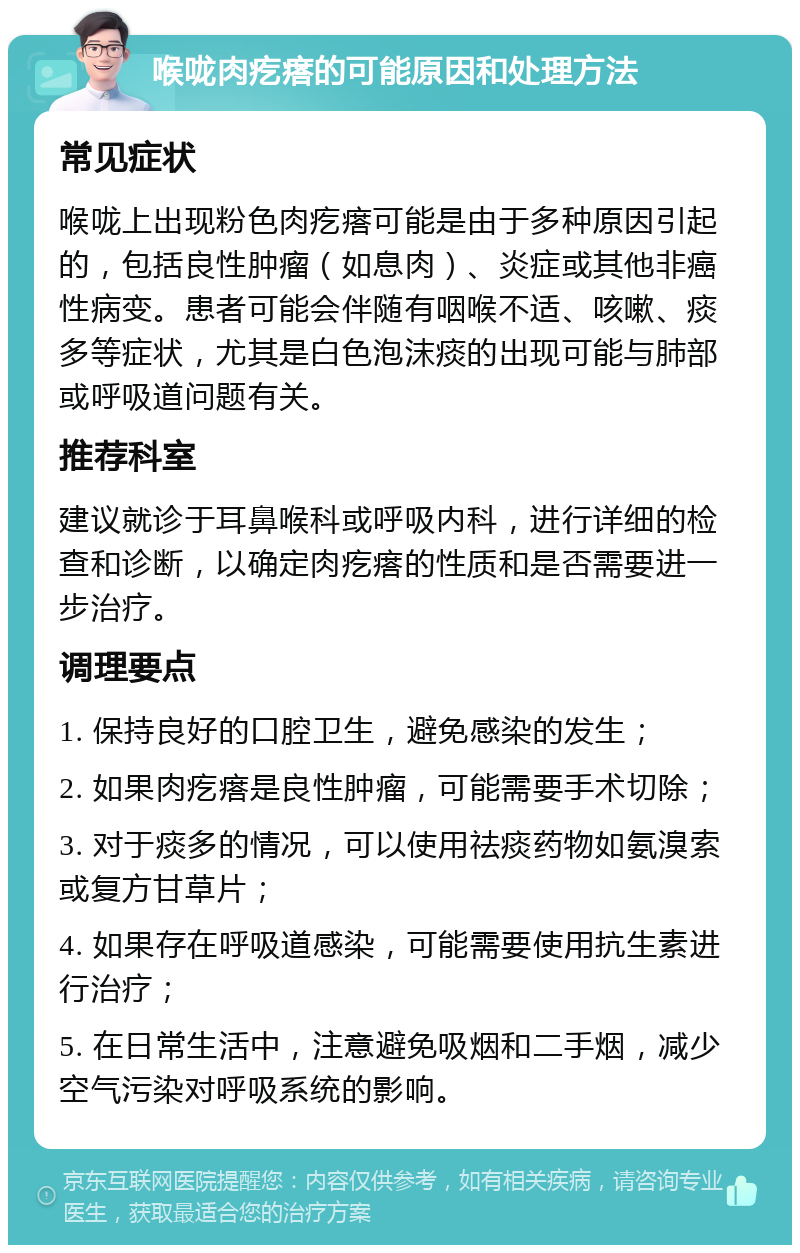 喉咙肉疙瘩的可能原因和处理方法 常见症状 喉咙上出现粉色肉疙瘩可能是由于多种原因引起的，包括良性肿瘤（如息肉）、炎症或其他非癌性病变。患者可能会伴随有咽喉不适、咳嗽、痰多等症状，尤其是白色泡沫痰的出现可能与肺部或呼吸道问题有关。 推荐科室 建议就诊于耳鼻喉科或呼吸内科，进行详细的检查和诊断，以确定肉疙瘩的性质和是否需要进一步治疗。 调理要点 1. 保持良好的口腔卫生，避免感染的发生； 2. 如果肉疙瘩是良性肿瘤，可能需要手术切除； 3. 对于痰多的情况，可以使用祛痰药物如氨溴索或复方甘草片； 4. 如果存在呼吸道感染，可能需要使用抗生素进行治疗； 5. 在日常生活中，注意避免吸烟和二手烟，减少空气污染对呼吸系统的影响。