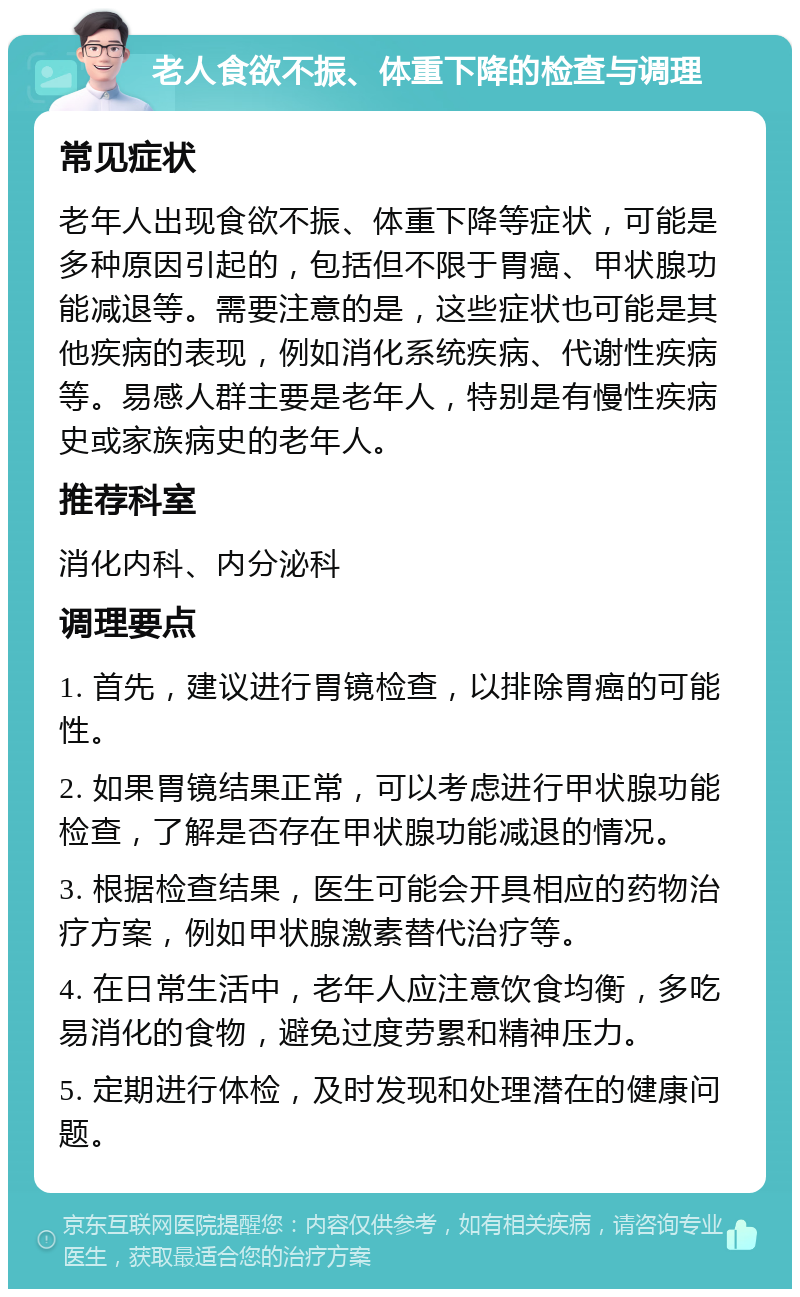 老人食欲不振、体重下降的检查与调理 常见症状 老年人出现食欲不振、体重下降等症状，可能是多种原因引起的，包括但不限于胃癌、甲状腺功能减退等。需要注意的是，这些症状也可能是其他疾病的表现，例如消化系统疾病、代谢性疾病等。易感人群主要是老年人，特别是有慢性疾病史或家族病史的老年人。 推荐科室 消化内科、内分泌科 调理要点 1. 首先，建议进行胃镜检查，以排除胃癌的可能性。 2. 如果胃镜结果正常，可以考虑进行甲状腺功能检查，了解是否存在甲状腺功能减退的情况。 3. 根据检查结果，医生可能会开具相应的药物治疗方案，例如甲状腺激素替代治疗等。 4. 在日常生活中，老年人应注意饮食均衡，多吃易消化的食物，避免过度劳累和精神压力。 5. 定期进行体检，及时发现和处理潜在的健康问题。