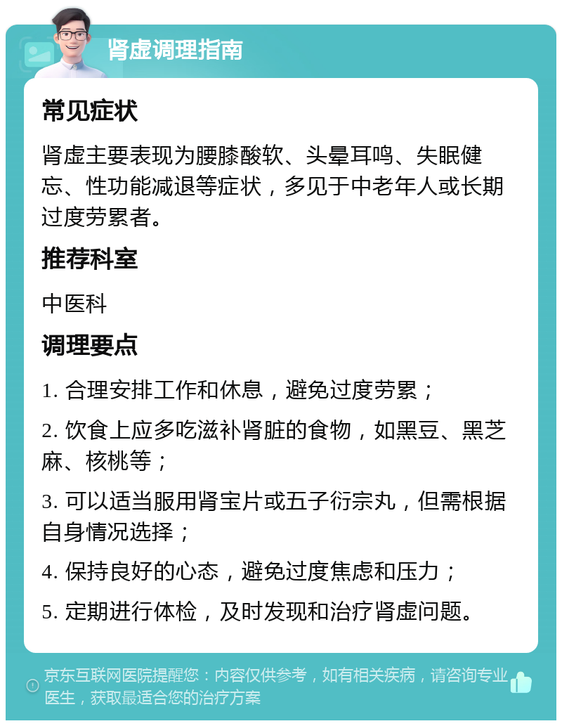 肾虚调理指南 常见症状 肾虚主要表现为腰膝酸软、头晕耳鸣、失眠健忘、性功能减退等症状，多见于中老年人或长期过度劳累者。 推荐科室 中医科 调理要点 1. 合理安排工作和休息，避免过度劳累； 2. 饮食上应多吃滋补肾脏的食物，如黑豆、黑芝麻、核桃等； 3. 可以适当服用肾宝片或五子衍宗丸，但需根据自身情况选择； 4. 保持良好的心态，避免过度焦虑和压力； 5. 定期进行体检，及时发现和治疗肾虚问题。