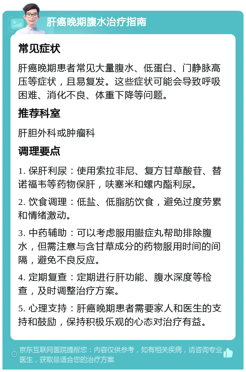 肝癌晚期腹水治疗指南 常见症状 肝癌晚期患者常见大量腹水、低蛋白、门静脉高压等症状，且易复发。这些症状可能会导致呼吸困难、消化不良、体重下降等问题。 推荐科室 肝胆外科或肿瘤科 调理要点 1. 保肝利尿：使用索拉非尼、复方甘草酸苷、替诺福韦等药物保肝，呋塞米和螺内酯利尿。 2. 饮食调理：低盐、低脂肪饮食，避免过度劳累和情绪激动。 3. 中药辅助：可以考虑服用臌症丸帮助排除腹水，但需注意与含甘草成分的药物服用时间的间隔，避免不良反应。 4. 定期复查：定期进行肝功能、腹水深度等检查，及时调整治疗方案。 5. 心理支持：肝癌晚期患者需要家人和医生的支持和鼓励，保持积极乐观的心态对治疗有益。