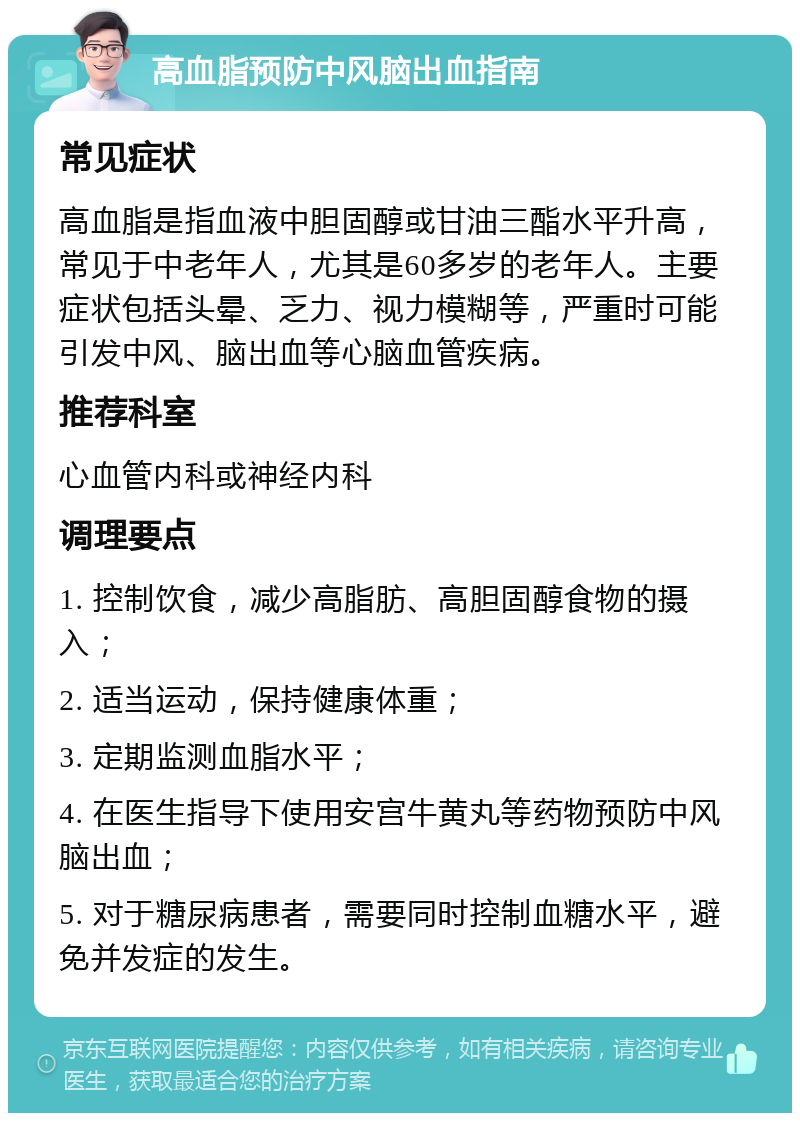 高血脂预防中风脑出血指南 常见症状 高血脂是指血液中胆固醇或甘油三酯水平升高，常见于中老年人，尤其是60多岁的老年人。主要症状包括头晕、乏力、视力模糊等，严重时可能引发中风、脑出血等心脑血管疾病。 推荐科室 心血管内科或神经内科 调理要点 1. 控制饮食，减少高脂肪、高胆固醇食物的摄入； 2. 适当运动，保持健康体重； 3. 定期监测血脂水平； 4. 在医生指导下使用安宫牛黄丸等药物预防中风脑出血； 5. 对于糖尿病患者，需要同时控制血糖水平，避免并发症的发生。