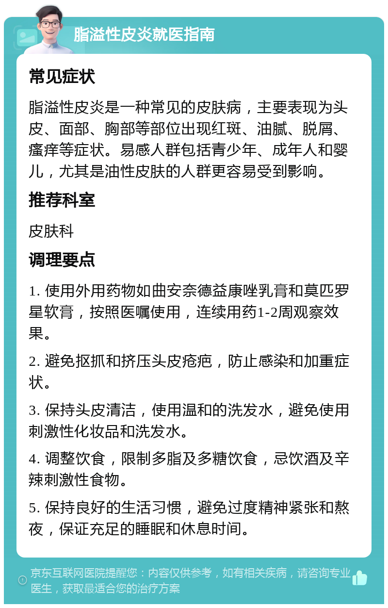 脂溢性皮炎就医指南 常见症状 脂溢性皮炎是一种常见的皮肤病，主要表现为头皮、面部、胸部等部位出现红斑、油腻、脱屑、瘙痒等症状。易感人群包括青少年、成年人和婴儿，尤其是油性皮肤的人群更容易受到影响。 推荐科室 皮肤科 调理要点 1. 使用外用药物如曲安奈德益康唑乳膏和莫匹罗星软膏，按照医嘱使用，连续用药1-2周观察效果。 2. 避免抠抓和挤压头皮疮疤，防止感染和加重症状。 3. 保持头皮清洁，使用温和的洗发水，避免使用刺激性化妆品和洗发水。 4. 调整饮食，限制多脂及多糖饮食，忌饮酒及辛辣刺激性食物。 5. 保持良好的生活习惯，避免过度精神紧张和熬夜，保证充足的睡眠和休息时间。