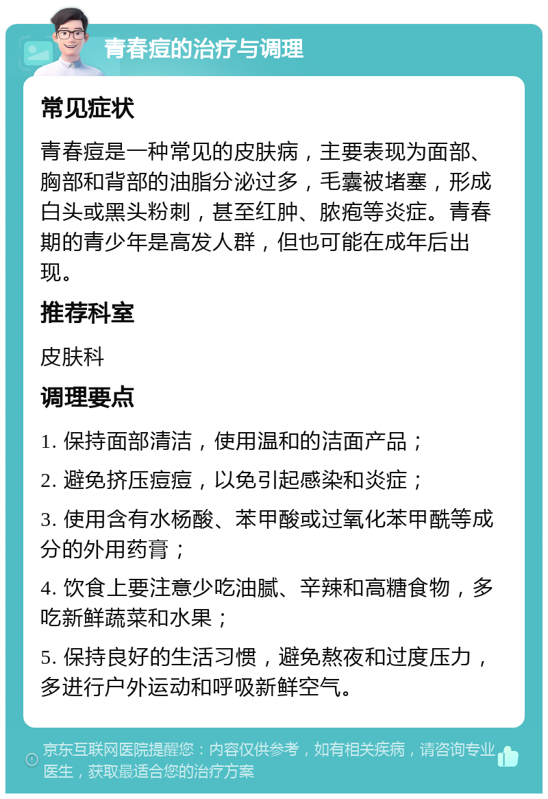 青春痘的治疗与调理 常见症状 青春痘是一种常见的皮肤病，主要表现为面部、胸部和背部的油脂分泌过多，毛囊被堵塞，形成白头或黑头粉刺，甚至红肿、脓疱等炎症。青春期的青少年是高发人群，但也可能在成年后出现。 推荐科室 皮肤科 调理要点 1. 保持面部清洁，使用温和的洁面产品； 2. 避免挤压痘痘，以免引起感染和炎症； 3. 使用含有水杨酸、苯甲酸或过氧化苯甲酰等成分的外用药膏； 4. 饮食上要注意少吃油腻、辛辣和高糖食物，多吃新鲜蔬菜和水果； 5. 保持良好的生活习惯，避免熬夜和过度压力，多进行户外运动和呼吸新鲜空气。