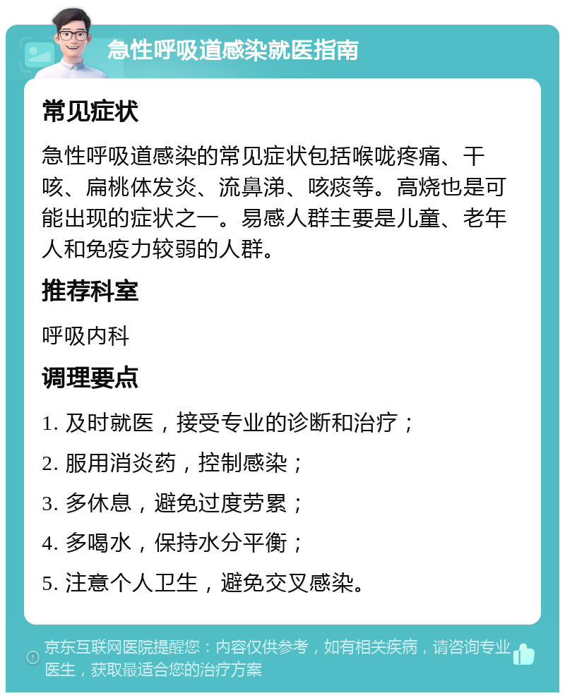 急性呼吸道感染就医指南 常见症状 急性呼吸道感染的常见症状包括喉咙疼痛、干咳、扁桃体发炎、流鼻涕、咳痰等。高烧也是可能出现的症状之一。易感人群主要是儿童、老年人和免疫力较弱的人群。 推荐科室 呼吸内科 调理要点 1. 及时就医，接受专业的诊断和治疗； 2. 服用消炎药，控制感染； 3. 多休息，避免过度劳累； 4. 多喝水，保持水分平衡； 5. 注意个人卫生，避免交叉感染。