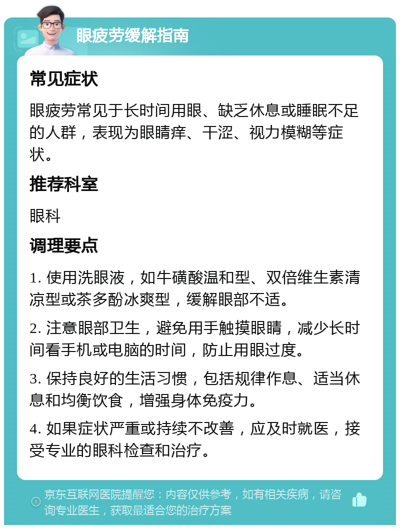 眼疲劳缓解指南 常见症状 眼疲劳常见于长时间用眼、缺乏休息或睡眠不足的人群，表现为眼睛痒、干涩、视力模糊等症状。 推荐科室 眼科 调理要点 1. 使用洗眼液，如牛磺酸温和型、双倍维生素清凉型或茶多酚冰爽型，缓解眼部不适。 2. 注意眼部卫生，避免用手触摸眼睛，减少长时间看手机或电脑的时间，防止用眼过度。 3. 保持良好的生活习惯，包括规律作息、适当休息和均衡饮食，增强身体免疫力。 4. 如果症状严重或持续不改善，应及时就医，接受专业的眼科检查和治疗。