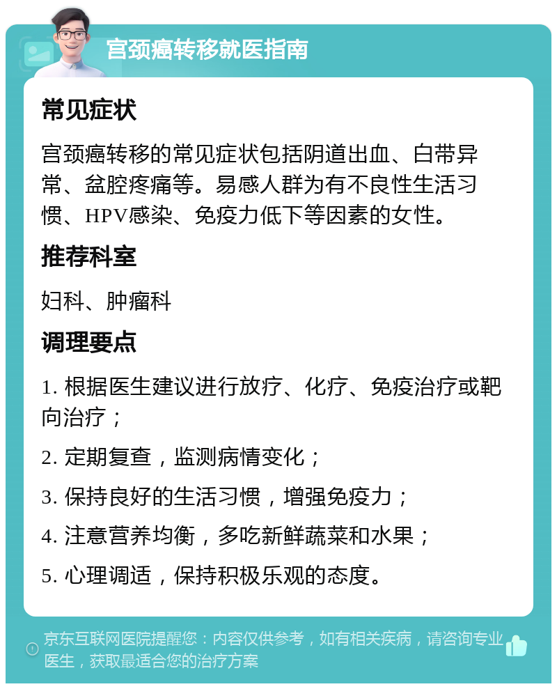 宫颈癌转移就医指南 常见症状 宫颈癌转移的常见症状包括阴道出血、白带异常、盆腔疼痛等。易感人群为有不良性生活习惯、HPV感染、免疫力低下等因素的女性。 推荐科室 妇科、肿瘤科 调理要点 1. 根据医生建议进行放疗、化疗、免疫治疗或靶向治疗； 2. 定期复查，监测病情变化； 3. 保持良好的生活习惯，增强免疫力； 4. 注意营养均衡，多吃新鲜蔬菜和水果； 5. 心理调适，保持积极乐观的态度。