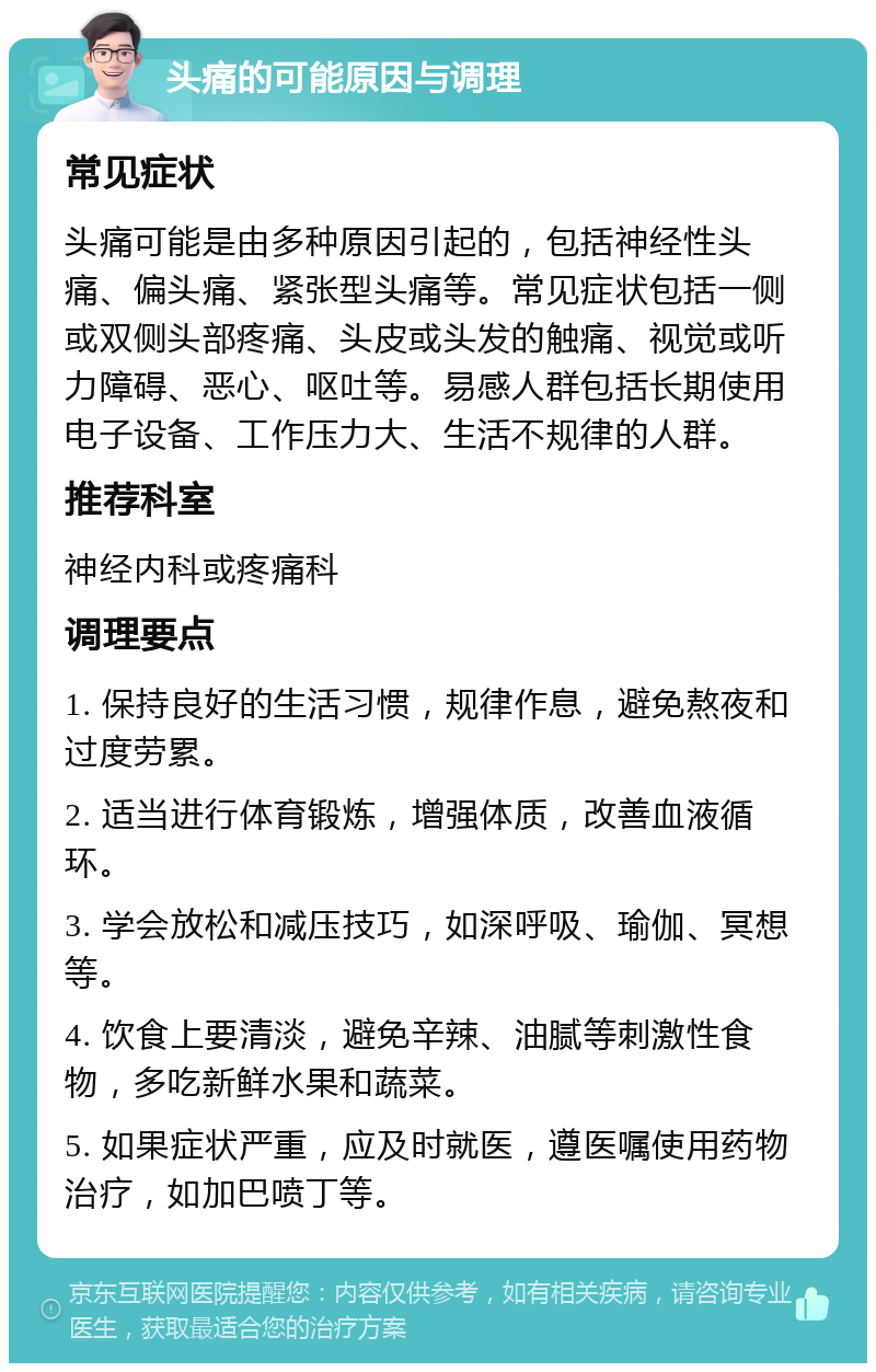 头痛的可能原因与调理 常见症状 头痛可能是由多种原因引起的，包括神经性头痛、偏头痛、紧张型头痛等。常见症状包括一侧或双侧头部疼痛、头皮或头发的触痛、视觉或听力障碍、恶心、呕吐等。易感人群包括长期使用电子设备、工作压力大、生活不规律的人群。 推荐科室 神经内科或疼痛科 调理要点 1. 保持良好的生活习惯，规律作息，避免熬夜和过度劳累。 2. 适当进行体育锻炼，增强体质，改善血液循环。 3. 学会放松和减压技巧，如深呼吸、瑜伽、冥想等。 4. 饮食上要清淡，避免辛辣、油腻等刺激性食物，多吃新鲜水果和蔬菜。 5. 如果症状严重，应及时就医，遵医嘱使用药物治疗，如加巴喷丁等。