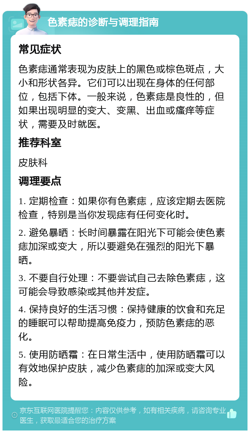 色素痣的诊断与调理指南 常见症状 色素痣通常表现为皮肤上的黑色或棕色斑点，大小和形状各异。它们可以出现在身体的任何部位，包括下体。一般来说，色素痣是良性的，但如果出现明显的变大、变黑、出血或瘙痒等症状，需要及时就医。 推荐科室 皮肤科 调理要点 1. 定期检查：如果你有色素痣，应该定期去医院检查，特别是当你发现痣有任何变化时。 2. 避免暴晒：长时间暴露在阳光下可能会使色素痣加深或变大，所以要避免在强烈的阳光下暴晒。 3. 不要自行处理：不要尝试自己去除色素痣，这可能会导致感染或其他并发症。 4. 保持良好的生活习惯：保持健康的饮食和充足的睡眠可以帮助提高免疫力，预防色素痣的恶化。 5. 使用防晒霜：在日常生活中，使用防晒霜可以有效地保护皮肤，减少色素痣的加深或变大风险。