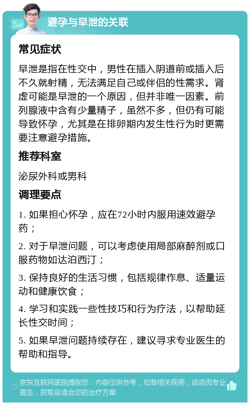 避孕与早泄的关联 常见症状 早泄是指在性交中，男性在插入阴道前或插入后不久就射精，无法满足自己或伴侣的性需求。肾虚可能是早泄的一个原因，但并非唯一因素。前列腺液中含有少量精子，虽然不多，但仍有可能导致怀孕，尤其是在排卵期内发生性行为时更需要注意避孕措施。 推荐科室 泌尿外科或男科 调理要点 1. 如果担心怀孕，应在72小时内服用速效避孕药； 2. 对于早泄问题，可以考虑使用局部麻醉剂或口服药物如达泊西汀； 3. 保持良好的生活习惯，包括规律作息、适量运动和健康饮食； 4. 学习和实践一些性技巧和行为疗法，以帮助延长性交时间； 5. 如果早泄问题持续存在，建议寻求专业医生的帮助和指导。