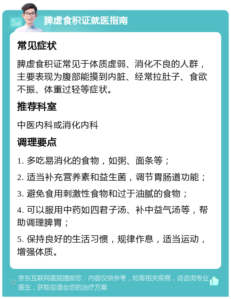 脾虚食积证就医指南 常见症状 脾虚食积证常见于体质虚弱、消化不良的人群，主要表现为腹部能摸到内脏、经常拉肚子、食欲不振、体重过轻等症状。 推荐科室 中医内科或消化内科 调理要点 1. 多吃易消化的食物，如粥、面条等； 2. 适当补充营养素和益生菌，调节胃肠道功能； 3. 避免食用刺激性食物和过于油腻的食物； 4. 可以服用中药如四君子汤、补中益气汤等，帮助调理脾胃； 5. 保持良好的生活习惯，规律作息，适当运动，增强体质。