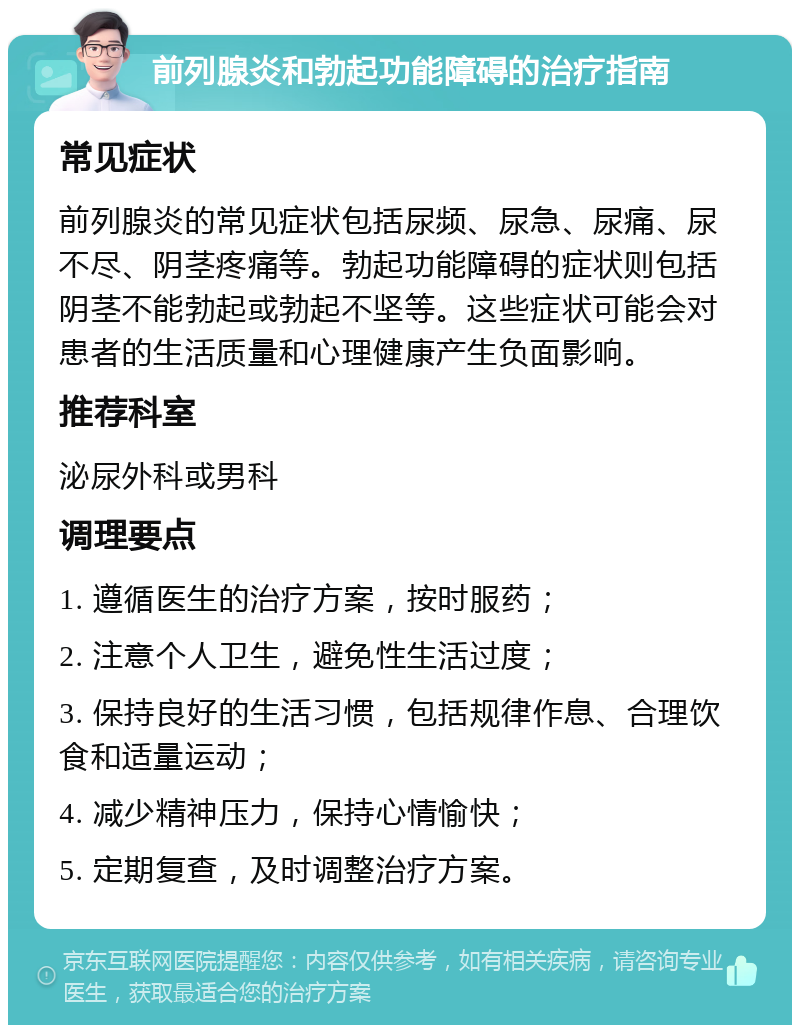 前列腺炎和勃起功能障碍的治疗指南 常见症状 前列腺炎的常见症状包括尿频、尿急、尿痛、尿不尽、阴茎疼痛等。勃起功能障碍的症状则包括阴茎不能勃起或勃起不坚等。这些症状可能会对患者的生活质量和心理健康产生负面影响。 推荐科室 泌尿外科或男科 调理要点 1. 遵循医生的治疗方案，按时服药； 2. 注意个人卫生，避免性生活过度； 3. 保持良好的生活习惯，包括规律作息、合理饮食和适量运动； 4. 减少精神压力，保持心情愉快； 5. 定期复查，及时调整治疗方案。