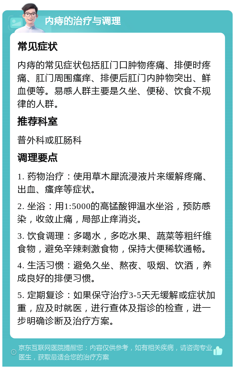 内痔的治疗与调理 常见症状 内痔的常见症状包括肛门口肿物疼痛、排便时疼痛、肛门周围瘙痒、排便后肛门内肿物突出、鲜血便等。易感人群主要是久坐、便秘、饮食不规律的人群。 推荐科室 普外科或肛肠科 调理要点 1. 药物治疗：使用草木犀流浸液片来缓解疼痛、出血、瘙痒等症状。 2. 坐浴：用1:5000的高锰酸钾温水坐浴，预防感染，收敛止痛，局部止痒消炎。 3. 饮食调理：多喝水，多吃水果、蔬菜等粗纤维食物，避免辛辣刺激食物，保持大便稀软通畅。 4. 生活习惯：避免久坐、熬夜、吸烟、饮酒，养成良好的排便习惯。 5. 定期复诊：如果保守治疗3-5天无缓解或症状加重，应及时就医，进行查体及指诊的检查，进一步明确诊断及治疗方案。