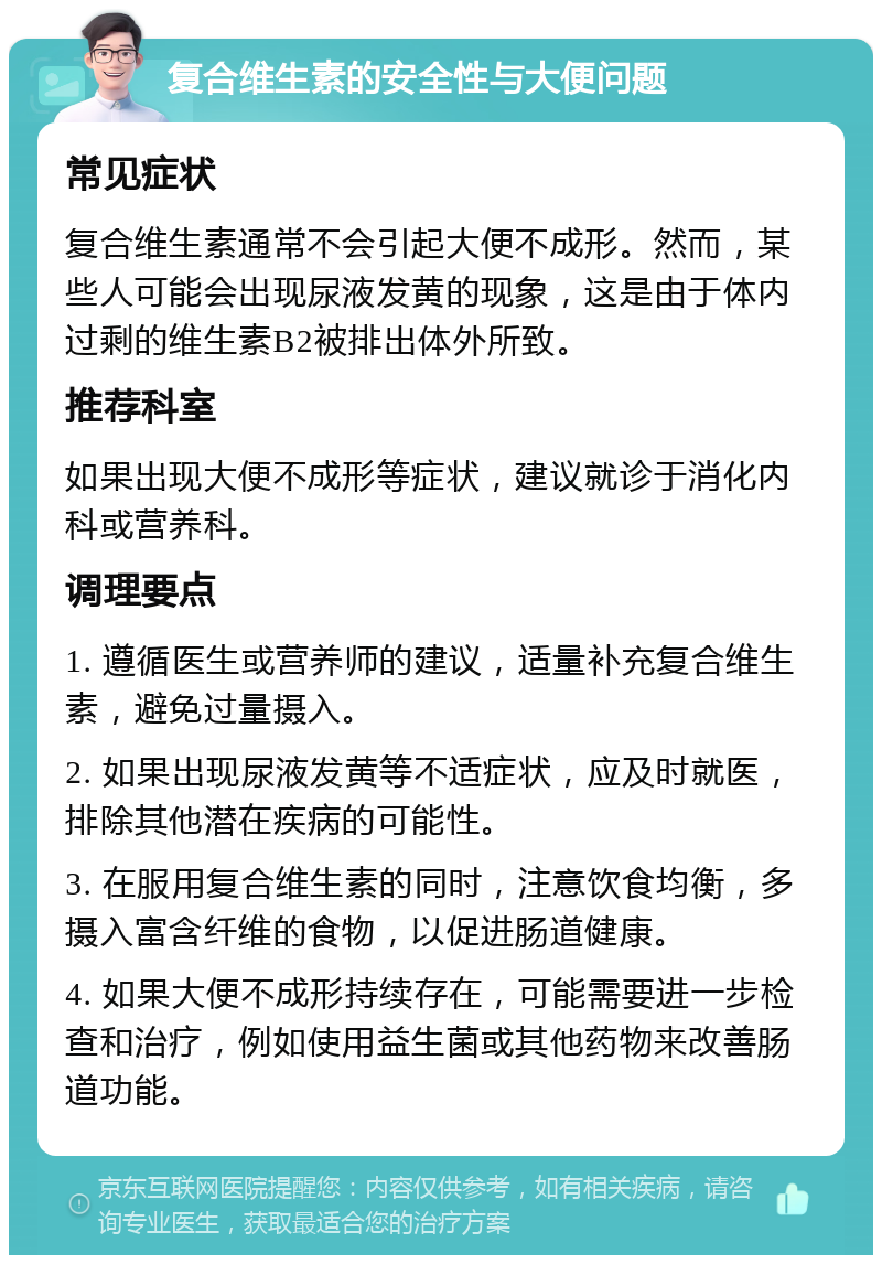 复合维生素的安全性与大便问题 常见症状 复合维生素通常不会引起大便不成形。然而，某些人可能会出现尿液发黄的现象，这是由于体内过剩的维生素B2被排出体外所致。 推荐科室 如果出现大便不成形等症状，建议就诊于消化内科或营养科。 调理要点 1. 遵循医生或营养师的建议，适量补充复合维生素，避免过量摄入。 2. 如果出现尿液发黄等不适症状，应及时就医，排除其他潜在疾病的可能性。 3. 在服用复合维生素的同时，注意饮食均衡，多摄入富含纤维的食物，以促进肠道健康。 4. 如果大便不成形持续存在，可能需要进一步检查和治疗，例如使用益生菌或其他药物来改善肠道功能。