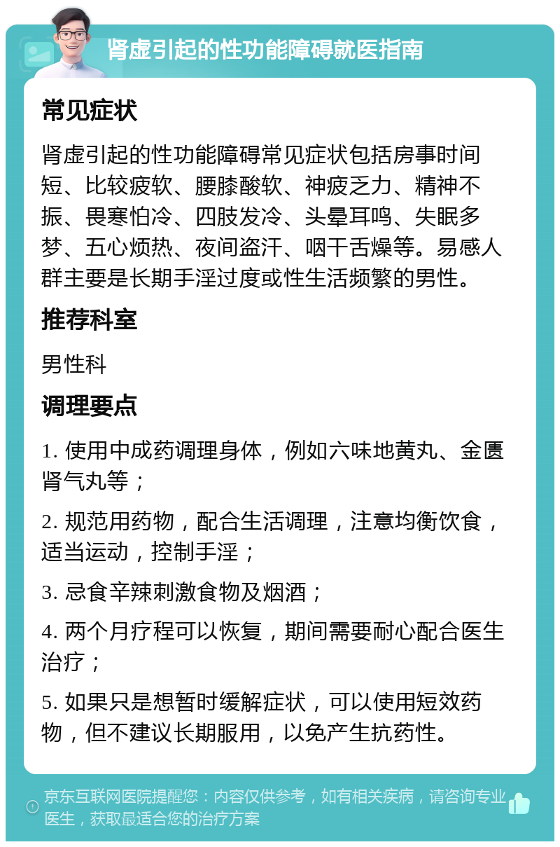 肾虚引起的性功能障碍就医指南 常见症状 肾虚引起的性功能障碍常见症状包括房事时间短、比较疲软、腰膝酸软、神疲乏力、精神不振、畏寒怕冷、四肢发冷、头晕耳鸣、失眠多梦、五心烦热、夜间盗汗、咽干舌燥等。易感人群主要是长期手淫过度或性生活频繁的男性。 推荐科室 男性科 调理要点 1. 使用中成药调理身体，例如六味地黄丸、金匮肾气丸等； 2. 规范用药物，配合生活调理，注意均衡饮食，适当运动，控制手淫； 3. 忌食辛辣刺激食物及烟酒； 4. 两个月疗程可以恢复，期间需要耐心配合医生治疗； 5. 如果只是想暂时缓解症状，可以使用短效药物，但不建议长期服用，以免产生抗药性。