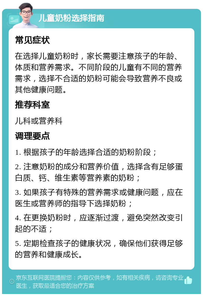 儿童奶粉选择指南 常见症状 在选择儿童奶粉时，家长需要注意孩子的年龄、体质和营养需求。不同阶段的儿童有不同的营养需求，选择不合适的奶粉可能会导致营养不良或其他健康问题。 推荐科室 儿科或营养科 调理要点 1. 根据孩子的年龄选择合适的奶粉阶段； 2. 注意奶粉的成分和营养价值，选择含有足够蛋白质、钙、维生素等营养素的奶粉； 3. 如果孩子有特殊的营养需求或健康问题，应在医生或营养师的指导下选择奶粉； 4. 在更换奶粉时，应逐渐过渡，避免突然改变引起的不适； 5. 定期检查孩子的健康状况，确保他们获得足够的营养和健康成长。