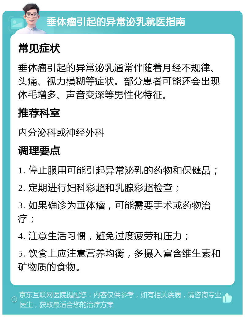 垂体瘤引起的异常泌乳就医指南 常见症状 垂体瘤引起的异常泌乳通常伴随着月经不规律、头痛、视力模糊等症状。部分患者可能还会出现体毛增多、声音变深等男性化特征。 推荐科室 内分泌科或神经外科 调理要点 1. 停止服用可能引起异常泌乳的药物和保健品； 2. 定期进行妇科彩超和乳腺彩超检查； 3. 如果确诊为垂体瘤，可能需要手术或药物治疗； 4. 注意生活习惯，避免过度疲劳和压力； 5. 饮食上应注意营养均衡，多摄入富含维生素和矿物质的食物。