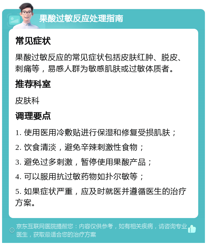 果酸过敏反应处理指南 常见症状 果酸过敏反应的常见症状包括皮肤红肿、脱皮、刺痛等，易感人群为敏感肌肤或过敏体质者。 推荐科室 皮肤科 调理要点 1. 使用医用冷敷贴进行保湿和修复受损肌肤； 2. 饮食清淡，避免辛辣刺激性食物； 3. 避免过多刺激，暂停使用果酸产品； 4. 可以服用抗过敏药物如扑尔敏等； 5. 如果症状严重，应及时就医并遵循医生的治疗方案。