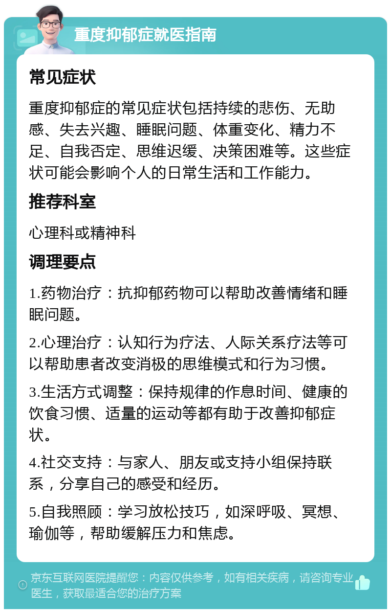 重度抑郁症就医指南 常见症状 重度抑郁症的常见症状包括持续的悲伤、无助感、失去兴趣、睡眠问题、体重变化、精力不足、自我否定、思维迟缓、决策困难等。这些症状可能会影响个人的日常生活和工作能力。 推荐科室 心理科或精神科 调理要点 1.药物治疗：抗抑郁药物可以帮助改善情绪和睡眠问题。 2.心理治疗：认知行为疗法、人际关系疗法等可以帮助患者改变消极的思维模式和行为习惯。 3.生活方式调整：保持规律的作息时间、健康的饮食习惯、适量的运动等都有助于改善抑郁症状。 4.社交支持：与家人、朋友或支持小组保持联系，分享自己的感受和经历。 5.自我照顾：学习放松技巧，如深呼吸、冥想、瑜伽等，帮助缓解压力和焦虑。