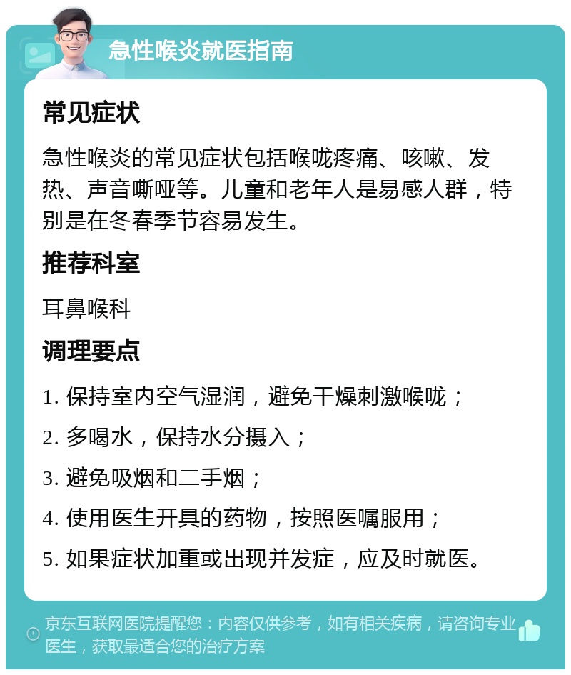 急性喉炎就医指南 常见症状 急性喉炎的常见症状包括喉咙疼痛、咳嗽、发热、声音嘶哑等。儿童和老年人是易感人群，特别是在冬春季节容易发生。 推荐科室 耳鼻喉科 调理要点 1. 保持室内空气湿润，避免干燥刺激喉咙； 2. 多喝水，保持水分摄入； 3. 避免吸烟和二手烟； 4. 使用医生开具的药物，按照医嘱服用； 5. 如果症状加重或出现并发症，应及时就医。