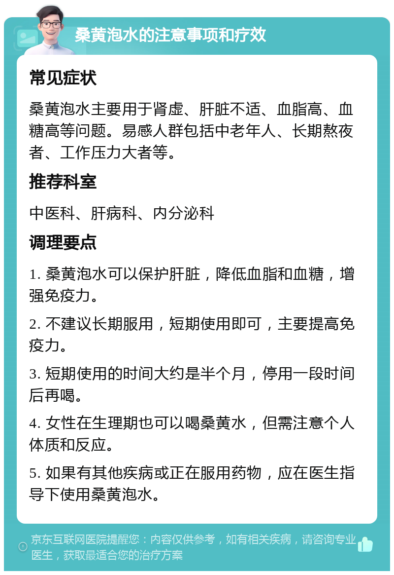 桑黄泡水的注意事项和疗效 常见症状 桑黄泡水主要用于肾虚、肝脏不适、血脂高、血糖高等问题。易感人群包括中老年人、长期熬夜者、工作压力大者等。 推荐科室 中医科、肝病科、内分泌科 调理要点 1. 桑黄泡水可以保护肝脏，降低血脂和血糖，增强免疫力。 2. 不建议长期服用，短期使用即可，主要提高免疫力。 3. 短期使用的时间大约是半个月，停用一段时间后再喝。 4. 女性在生理期也可以喝桑黄水，但需注意个人体质和反应。 5. 如果有其他疾病或正在服用药物，应在医生指导下使用桑黄泡水。