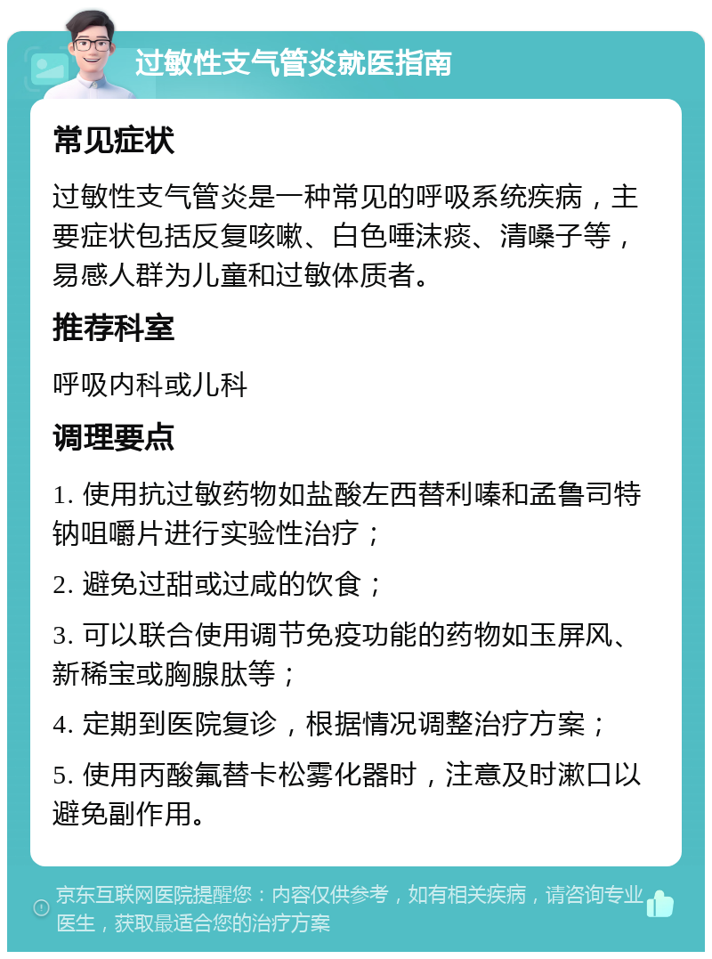 过敏性支气管炎就医指南 常见症状 过敏性支气管炎是一种常见的呼吸系统疾病，主要症状包括反复咳嗽、白色唾沫痰、清嗓子等，易感人群为儿童和过敏体质者。 推荐科室 呼吸内科或儿科 调理要点 1. 使用抗过敏药物如盐酸左西替利嗪和孟鲁司特钠咀嚼片进行实验性治疗； 2. 避免过甜或过咸的饮食； 3. 可以联合使用调节免疫功能的药物如玉屏风、新稀宝或胸腺肽等； 4. 定期到医院复诊，根据情况调整治疗方案； 5. 使用丙酸氟替卡松雾化器时，注意及时漱口以避免副作用。