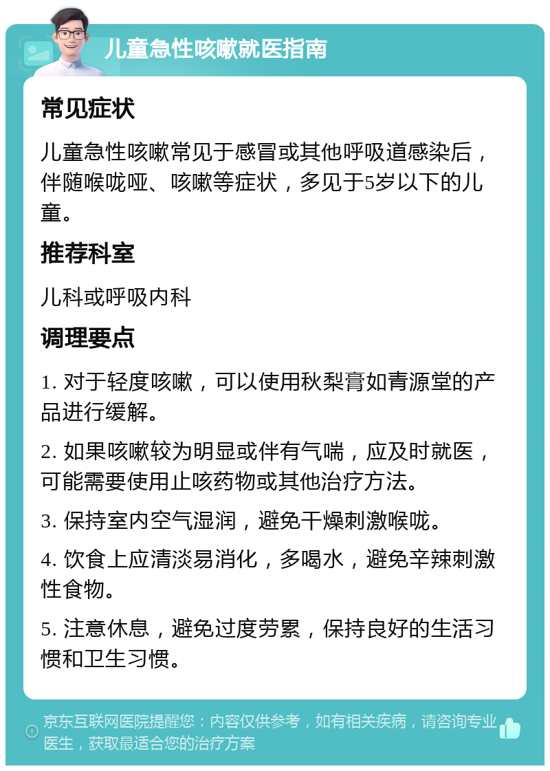 儿童急性咳嗽就医指南 常见症状 儿童急性咳嗽常见于感冒或其他呼吸道感染后，伴随喉咙哑、咳嗽等症状，多见于5岁以下的儿童。 推荐科室 儿科或呼吸内科 调理要点 1. 对于轻度咳嗽，可以使用秋梨膏如青源堂的产品进行缓解。 2. 如果咳嗽较为明显或伴有气喘，应及时就医，可能需要使用止咳药物或其他治疗方法。 3. 保持室内空气湿润，避免干燥刺激喉咙。 4. 饮食上应清淡易消化，多喝水，避免辛辣刺激性食物。 5. 注意休息，避免过度劳累，保持良好的生活习惯和卫生习惯。