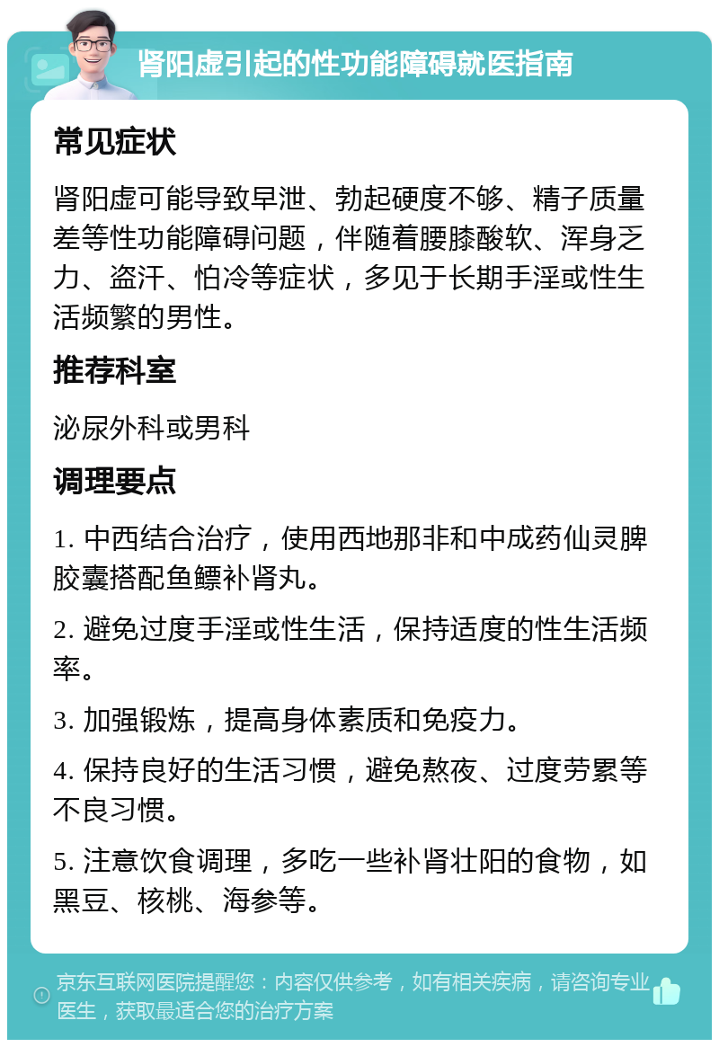 肾阳虚引起的性功能障碍就医指南 常见症状 肾阳虚可能导致早泄、勃起硬度不够、精子质量差等性功能障碍问题，伴随着腰膝酸软、浑身乏力、盗汗、怕冷等症状，多见于长期手淫或性生活频繁的男性。 推荐科室 泌尿外科或男科 调理要点 1. 中西结合治疗，使用西地那非和中成药仙灵脾胶囊搭配鱼鳔补肾丸。 2. 避免过度手淫或性生活，保持适度的性生活频率。 3. 加强锻炼，提高身体素质和免疫力。 4. 保持良好的生活习惯，避免熬夜、过度劳累等不良习惯。 5. 注意饮食调理，多吃一些补肾壮阳的食物，如黑豆、核桃、海参等。