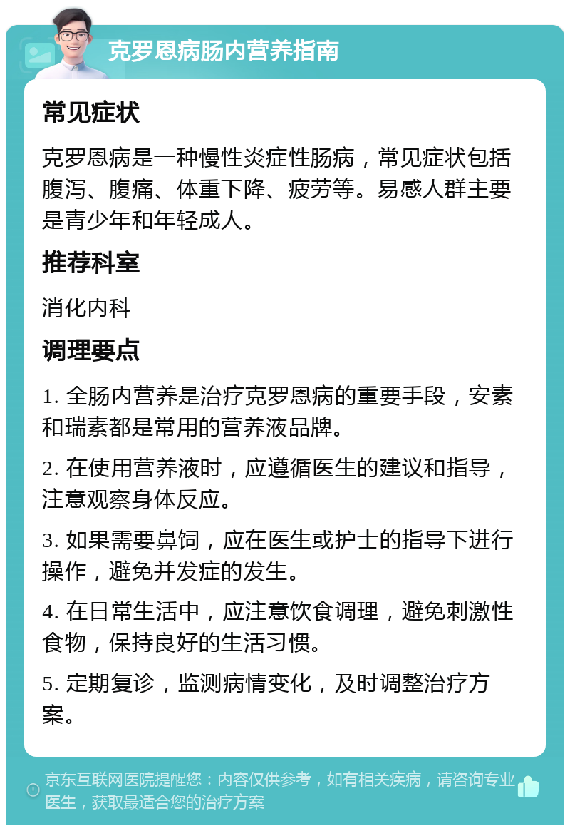 克罗恩病肠内营养指南 常见症状 克罗恩病是一种慢性炎症性肠病，常见症状包括腹泻、腹痛、体重下降、疲劳等。易感人群主要是青少年和年轻成人。 推荐科室 消化内科 调理要点 1. 全肠内营养是治疗克罗恩病的重要手段，安素和瑞素都是常用的营养液品牌。 2. 在使用营养液时，应遵循医生的建议和指导，注意观察身体反应。 3. 如果需要鼻饲，应在医生或护士的指导下进行操作，避免并发症的发生。 4. 在日常生活中，应注意饮食调理，避免刺激性食物，保持良好的生活习惯。 5. 定期复诊，监测病情变化，及时调整治疗方案。