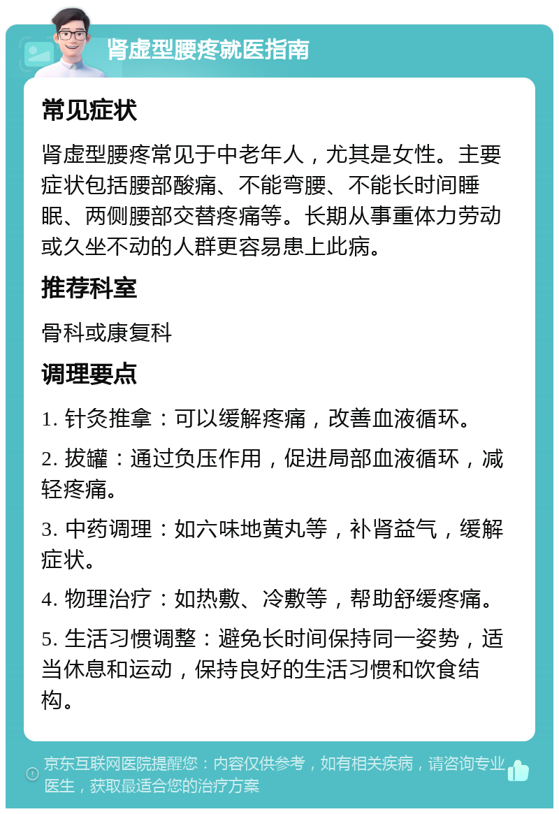 肾虚型腰疼就医指南 常见症状 肾虚型腰疼常见于中老年人，尤其是女性。主要症状包括腰部酸痛、不能弯腰、不能长时间睡眠、两侧腰部交替疼痛等。长期从事重体力劳动或久坐不动的人群更容易患上此病。 推荐科室 骨科或康复科 调理要点 1. 针灸推拿：可以缓解疼痛，改善血液循环。 2. 拔罐：通过负压作用，促进局部血液循环，减轻疼痛。 3. 中药调理：如六味地黄丸等，补肾益气，缓解症状。 4. 物理治疗：如热敷、冷敷等，帮助舒缓疼痛。 5. 生活习惯调整：避免长时间保持同一姿势，适当休息和运动，保持良好的生活习惯和饮食结构。