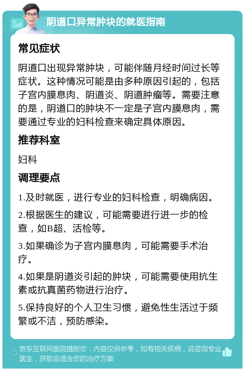 阴道口异常肿块的就医指南 常见症状 阴道口出现异常肿块，可能伴随月经时间过长等症状。这种情况可能是由多种原因引起的，包括子宫内膜息肉、阴道炎、阴道肿瘤等。需要注意的是，阴道口的肿块不一定是子宫内膜息肉，需要通过专业的妇科检查来确定具体原因。 推荐科室 妇科 调理要点 1.及时就医，进行专业的妇科检查，明确病因。 2.根据医生的建议，可能需要进行进一步的检查，如B超、活检等。 3.如果确诊为子宫内膜息肉，可能需要手术治疗。 4.如果是阴道炎引起的肿块，可能需要使用抗生素或抗真菌药物进行治疗。 5.保持良好的个人卫生习惯，避免性生活过于频繁或不洁，预防感染。