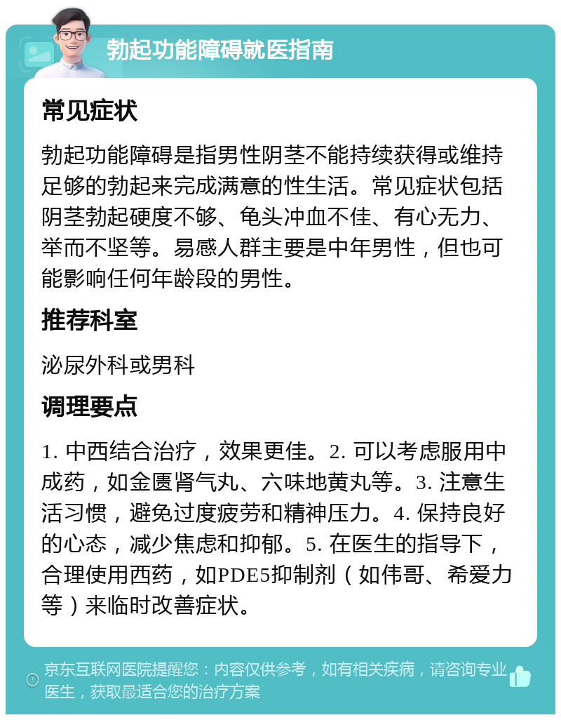 勃起功能障碍就医指南 常见症状 勃起功能障碍是指男性阴茎不能持续获得或维持足够的勃起来完成满意的性生活。常见症状包括阴茎勃起硬度不够、龟头冲血不佳、有心无力、举而不坚等。易感人群主要是中年男性，但也可能影响任何年龄段的男性。 推荐科室 泌尿外科或男科 调理要点 1. 中西结合治疗，效果更佳。2. 可以考虑服用中成药，如金匮肾气丸、六味地黄丸等。3. 注意生活习惯，避免过度疲劳和精神压力。4. 保持良好的心态，减少焦虑和抑郁。5. 在医生的指导下，合理使用西药，如PDE5抑制剂（如伟哥、希爱力等）来临时改善症状。