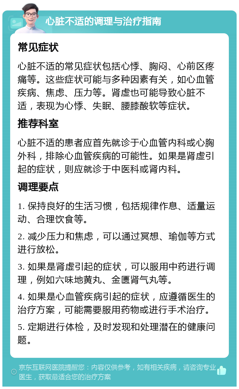 心脏不适的调理与治疗指南 常见症状 心脏不适的常见症状包括心悸、胸闷、心前区疼痛等。这些症状可能与多种因素有关，如心血管疾病、焦虑、压力等。肾虚也可能导致心脏不适，表现为心悸、失眠、腰膝酸软等症状。 推荐科室 心脏不适的患者应首先就诊于心血管内科或心胸外科，排除心血管疾病的可能性。如果是肾虚引起的症状，则应就诊于中医科或肾内科。 调理要点 1. 保持良好的生活习惯，包括规律作息、适量运动、合理饮食等。 2. 减少压力和焦虑，可以通过冥想、瑜伽等方式进行放松。 3. 如果是肾虚引起的症状，可以服用中药进行调理，例如六味地黄丸、金匮肾气丸等。 4. 如果是心血管疾病引起的症状，应遵循医生的治疗方案，可能需要服用药物或进行手术治疗。 5. 定期进行体检，及时发现和处理潜在的健康问题。