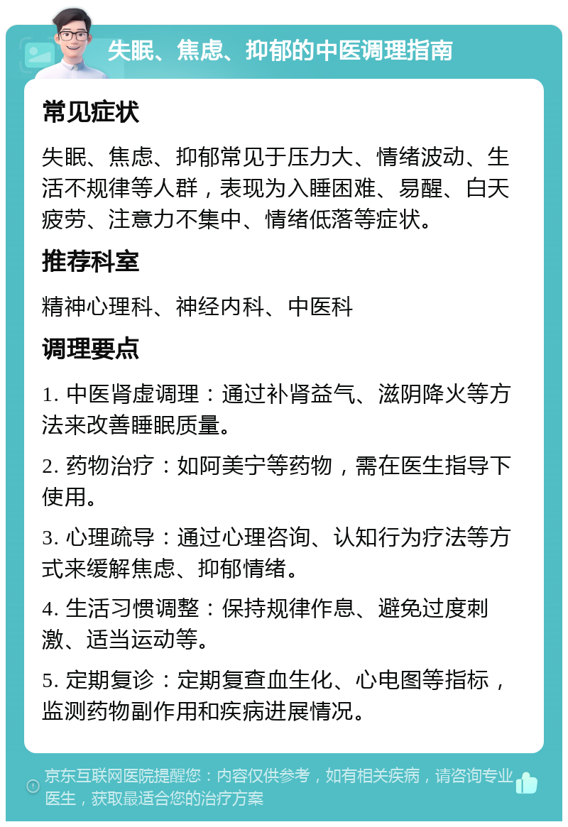 失眠、焦虑、抑郁的中医调理指南 常见症状 失眠、焦虑、抑郁常见于压力大、情绪波动、生活不规律等人群，表现为入睡困难、易醒、白天疲劳、注意力不集中、情绪低落等症状。 推荐科室 精神心理科、神经内科、中医科 调理要点 1. 中医肾虚调理：通过补肾益气、滋阴降火等方法来改善睡眠质量。 2. 药物治疗：如阿美宁等药物，需在医生指导下使用。 3. 心理疏导：通过心理咨询、认知行为疗法等方式来缓解焦虑、抑郁情绪。 4. 生活习惯调整：保持规律作息、避免过度刺激、适当运动等。 5. 定期复诊：定期复查血生化、心电图等指标，监测药物副作用和疾病进展情况。