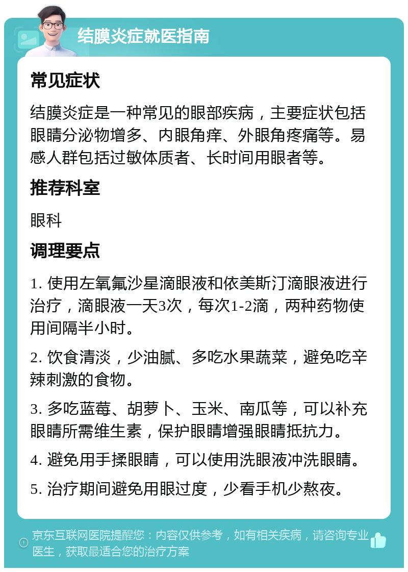 结膜炎症就医指南 常见症状 结膜炎症是一种常见的眼部疾病，主要症状包括眼睛分泌物增多、内眼角痒、外眼角疼痛等。易感人群包括过敏体质者、长时间用眼者等。 推荐科室 眼科 调理要点 1. 使用左氧氟沙星滴眼液和依美斯汀滴眼液进行治疗，滴眼液一天3次，每次1-2滴，两种药物使用间隔半小时。 2. 饮食清淡，少油腻、多吃水果蔬菜，避免吃辛辣刺激的食物。 3. 多吃蓝莓、胡萝卜、玉米、南瓜等，可以补充眼睛所需维生素，保护眼睛增强眼睛抵抗力。 4. 避免用手揉眼睛，可以使用洗眼液冲洗眼睛。 5. 治疗期间避免用眼过度，少看手机少熬夜。