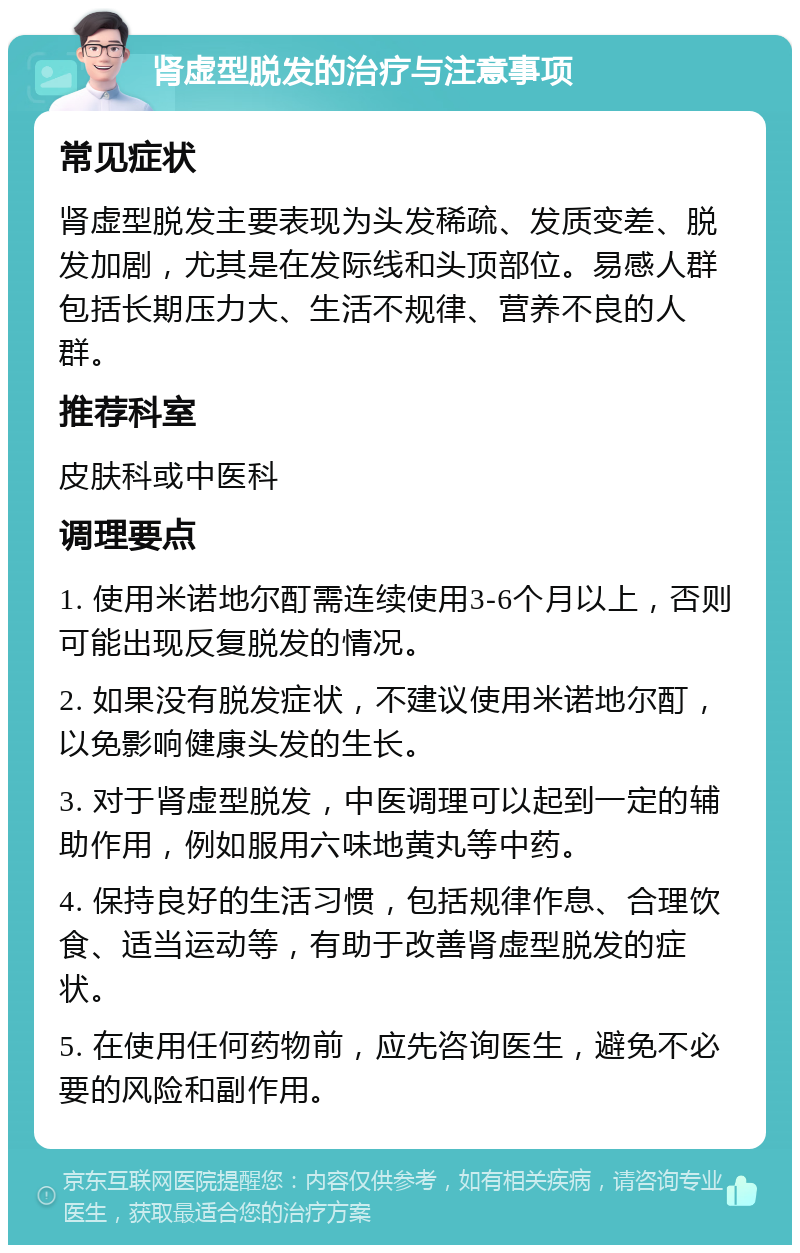 肾虚型脱发的治疗与注意事项 常见症状 肾虚型脱发主要表现为头发稀疏、发质变差、脱发加剧，尤其是在发际线和头顶部位。易感人群包括长期压力大、生活不规律、营养不良的人群。 推荐科室 皮肤科或中医科 调理要点 1. 使用米诺地尔酊需连续使用3-6个月以上，否则可能出现反复脱发的情况。 2. 如果没有脱发症状，不建议使用米诺地尔酊，以免影响健康头发的生长。 3. 对于肾虚型脱发，中医调理可以起到一定的辅助作用，例如服用六味地黄丸等中药。 4. 保持良好的生活习惯，包括规律作息、合理饮食、适当运动等，有助于改善肾虚型脱发的症状。 5. 在使用任何药物前，应先咨询医生，避免不必要的风险和副作用。