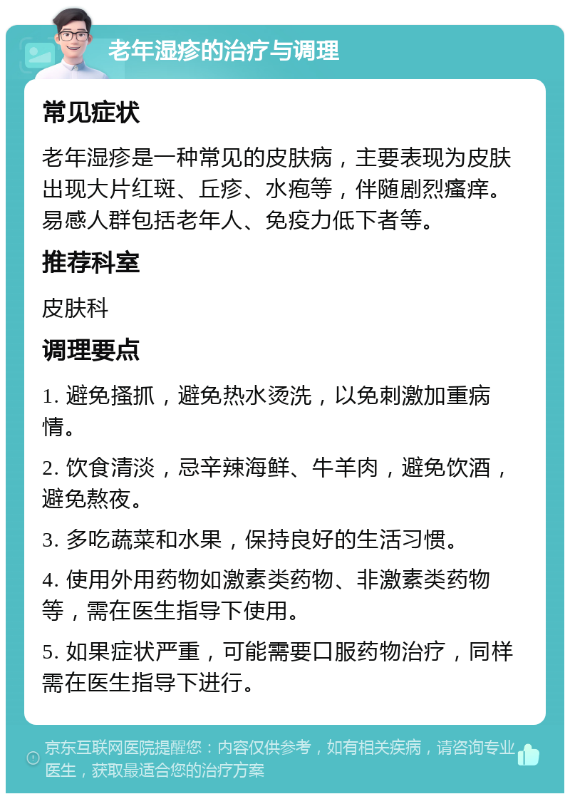 老年湿疹的治疗与调理 常见症状 老年湿疹是一种常见的皮肤病，主要表现为皮肤出现大片红斑、丘疹、水疱等，伴随剧烈瘙痒。易感人群包括老年人、免疫力低下者等。 推荐科室 皮肤科 调理要点 1. 避免搔抓，避免热水烫洗，以免刺激加重病情。 2. 饮食清淡，忌辛辣海鲜、牛羊肉，避免饮酒，避免熬夜。 3. 多吃蔬菜和水果，保持良好的生活习惯。 4. 使用外用药物如激素类药物、非激素类药物等，需在医生指导下使用。 5. 如果症状严重，可能需要口服药物治疗，同样需在医生指导下进行。