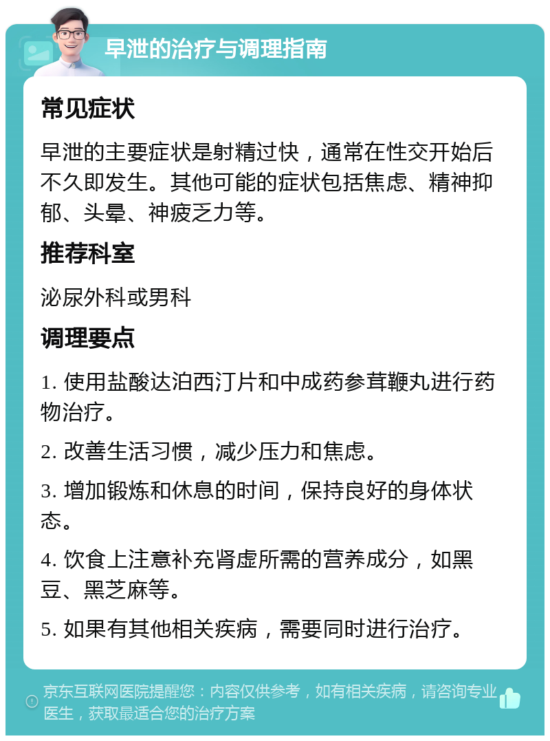 早泄的治疗与调理指南 常见症状 早泄的主要症状是射精过快，通常在性交开始后不久即发生。其他可能的症状包括焦虑、精神抑郁、头晕、神疲乏力等。 推荐科室 泌尿外科或男科 调理要点 1. 使用盐酸达泊西汀片和中成药参茸鞭丸进行药物治疗。 2. 改善生活习惯，减少压力和焦虑。 3. 增加锻炼和休息的时间，保持良好的身体状态。 4. 饮食上注意补充肾虚所需的营养成分，如黑豆、黑芝麻等。 5. 如果有其他相关疾病，需要同时进行治疗。