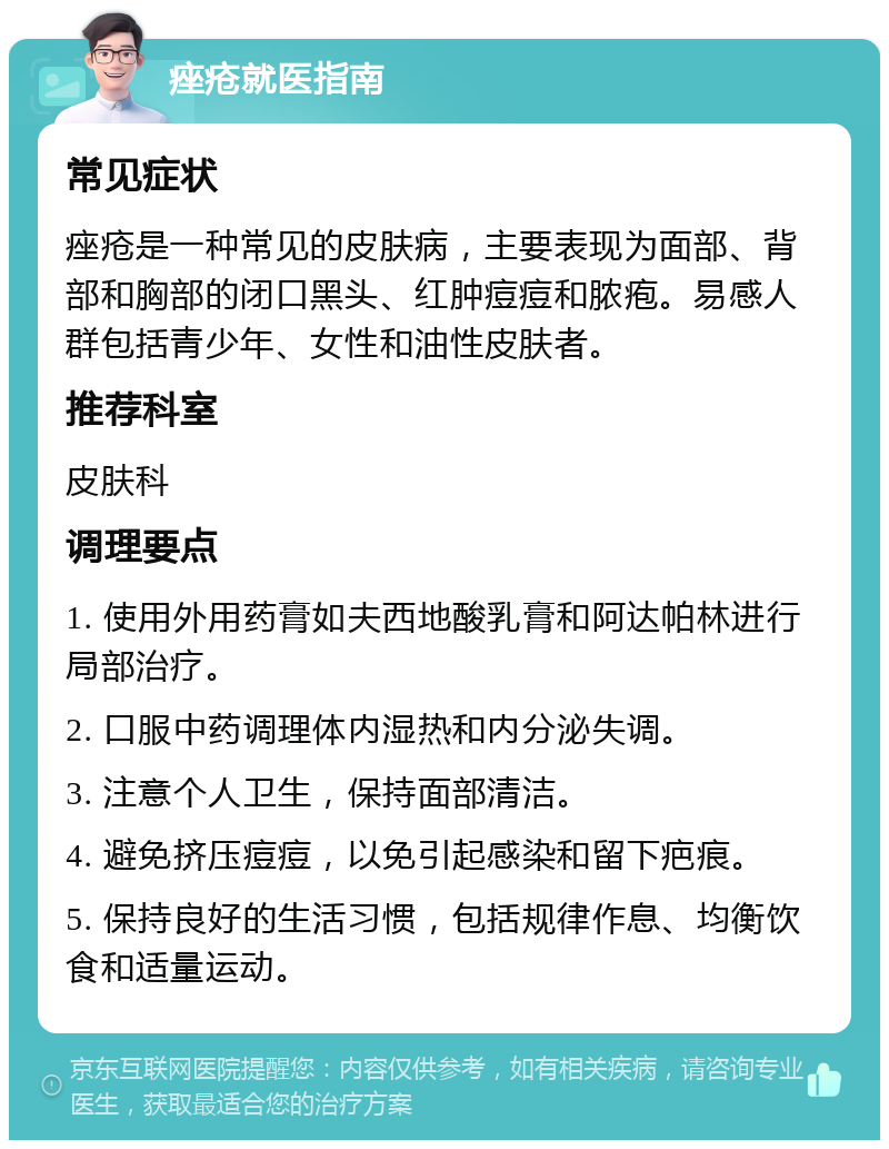 痤疮就医指南 常见症状 痤疮是一种常见的皮肤病，主要表现为面部、背部和胸部的闭口黑头、红肿痘痘和脓疱。易感人群包括青少年、女性和油性皮肤者。 推荐科室 皮肤科 调理要点 1. 使用外用药膏如夫西地酸乳膏和阿达帕林进行局部治疗。 2. 口服中药调理体内湿热和内分泌失调。 3. 注意个人卫生，保持面部清洁。 4. 避免挤压痘痘，以免引起感染和留下疤痕。 5. 保持良好的生活习惯，包括规律作息、均衡饮食和适量运动。