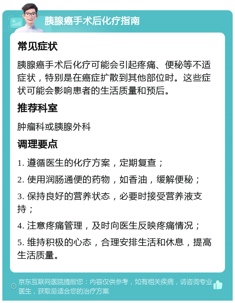 胰腺癌手术后化疗指南 常见症状 胰腺癌手术后化疗可能会引起疼痛、便秘等不适症状，特别是在癌症扩散到其他部位时。这些症状可能会影响患者的生活质量和预后。 推荐科室 肿瘤科或胰腺外科 调理要点 1. 遵循医生的化疗方案，定期复查； 2. 使用润肠通便的药物，如香油，缓解便秘； 3. 保持良好的营养状态，必要时接受营养液支持； 4. 注意疼痛管理，及时向医生反映疼痛情况； 5. 维持积极的心态，合理安排生活和休息，提高生活质量。