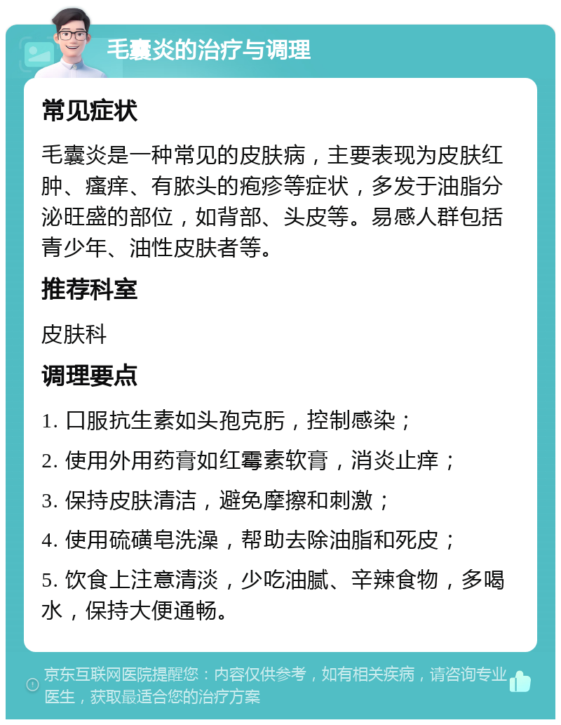 毛囊炎的治疗与调理 常见症状 毛囊炎是一种常见的皮肤病，主要表现为皮肤红肿、瘙痒、有脓头的疱疹等症状，多发于油脂分泌旺盛的部位，如背部、头皮等。易感人群包括青少年、油性皮肤者等。 推荐科室 皮肤科 调理要点 1. 口服抗生素如头孢克肟，控制感染； 2. 使用外用药膏如红霉素软膏，消炎止痒； 3. 保持皮肤清洁，避免摩擦和刺激； 4. 使用硫磺皂洗澡，帮助去除油脂和死皮； 5. 饮食上注意清淡，少吃油腻、辛辣食物，多喝水，保持大便通畅。