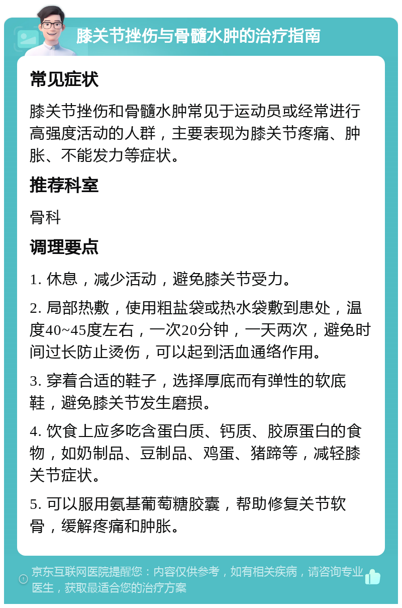 膝关节挫伤与骨髓水肿的治疗指南 常见症状 膝关节挫伤和骨髓水肿常见于运动员或经常进行高强度活动的人群，主要表现为膝关节疼痛、肿胀、不能发力等症状。 推荐科室 骨科 调理要点 1. 休息，减少活动，避免膝关节受力。 2. 局部热敷，使用粗盐袋或热水袋敷到患处，温度40~45度左右，一次20分钟，一天两次，避免时间过长防止烫伤，可以起到活血通络作用。 3. 穿着合适的鞋子，选择厚底而有弹性的软底鞋，避免膝关节发生磨损。 4. 饮食上应多吃含蛋白质、钙质、胶原蛋白的食物，如奶制品、豆制品、鸡蛋、猪蹄等，减轻膝关节症状。 5. 可以服用氨基葡萄糖胶囊，帮助修复关节软骨，缓解疼痛和肿胀。