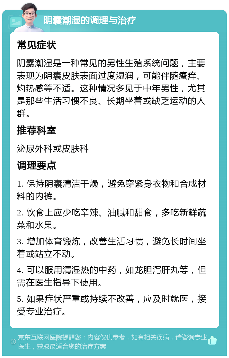 阴囊潮湿的调理与治疗 常见症状 阴囊潮湿是一种常见的男性生殖系统问题，主要表现为阴囊皮肤表面过度湿润，可能伴随瘙痒、灼热感等不适。这种情况多见于中年男性，尤其是那些生活习惯不良、长期坐着或缺乏运动的人群。 推荐科室 泌尿外科或皮肤科 调理要点 1. 保持阴囊清洁干燥，避免穿紧身衣物和合成材料的内裤。 2. 饮食上应少吃辛辣、油腻和甜食，多吃新鲜蔬菜和水果。 3. 增加体育锻炼，改善生活习惯，避免长时间坐着或站立不动。 4. 可以服用清湿热的中药，如龙胆泻肝丸等，但需在医生指导下使用。 5. 如果症状严重或持续不改善，应及时就医，接受专业治疗。