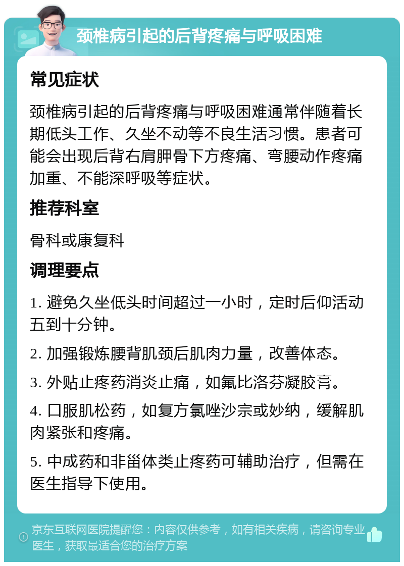 颈椎病引起的后背疼痛与呼吸困难 常见症状 颈椎病引起的后背疼痛与呼吸困难通常伴随着长期低头工作、久坐不动等不良生活习惯。患者可能会出现后背右肩胛骨下方疼痛、弯腰动作疼痛加重、不能深呼吸等症状。 推荐科室 骨科或康复科 调理要点 1. 避免久坐低头时间超过一小时，定时后仰活动五到十分钟。 2. 加强锻炼腰背肌颈后肌肉力量，改善体态。 3. 外贴止疼药消炎止痛，如氟比洛芬凝胶膏。 4. 口服肌松药，如复方氯唑沙宗或妙纳，缓解肌肉紧张和疼痛。 5. 中成药和非甾体类止疼药可辅助治疗，但需在医生指导下使用。