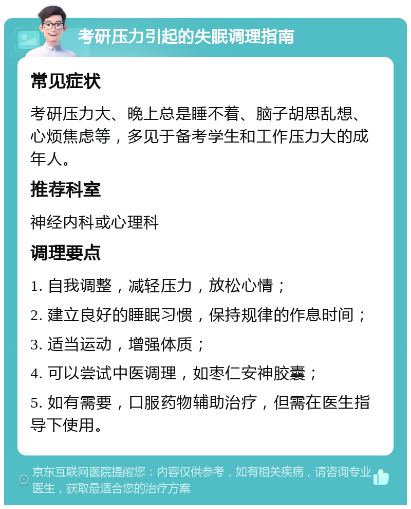 考研压力引起的失眠调理指南 常见症状 考研压力大、晚上总是睡不着、脑子胡思乱想、心烦焦虑等，多见于备考学生和工作压力大的成年人。 推荐科室 神经内科或心理科 调理要点 1. 自我调整，减轻压力，放松心情； 2. 建立良好的睡眠习惯，保持规律的作息时间； 3. 适当运动，增强体质； 4. 可以尝试中医调理，如枣仁安神胶囊； 5. 如有需要，口服药物辅助治疗，但需在医生指导下使用。